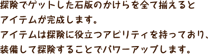 探険でゲットした石版のかけらを全て揃えるとアイテムが完成します。アイテムは探険に役立つアビリティを持っており、装備して探険することでパワーアップします。