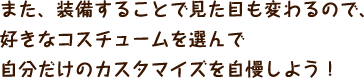 また、装備することで見た目も変わるので、好きなコスチュームを選んで自分だけのカスタマイズを自慢しよう！