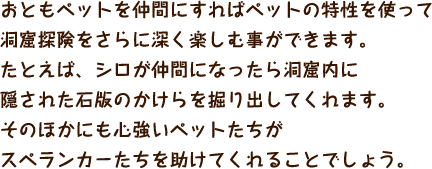 おともペットを仲間にすればペットの特性を使って洞窟探険をさらに深く楽しむ事ができます。たとえば、シロが仲間になったら洞窟内に隠された石版のかけらを掘り出してくれます。そのほかにも心強いペットたちがスペランカーたちを助けてくれることでしょう。