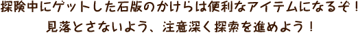 探険中にゲットした石版のかけらは便利なアイテムになるぞ！見落とさないよう、注意深く探索を進めよう！