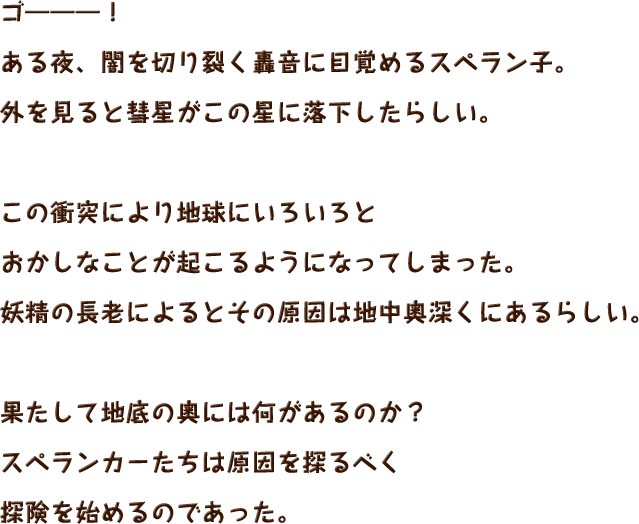 ゴ―――！ある夜、闇を切り裂く轟音に目覚めるスペラン子。外を見ると彗星がこの星に落下したらしい。この衝突により地球にいろいろとおかしなことが起こるようになってしまった。妖精の長老によるとその原因は地中奥深くにあるらしい。果たして地底の奥には何があるのか？スペランカーたちは原因を探るべく探険を始めるのであった。