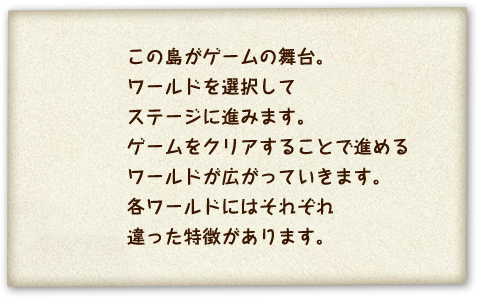 この島がゲームの舞台。ワールドを選択してステージに進みます。ゲームをクリアすることで進めるワールドが広がっていきます。各ワールドにはそれぞれ違った特徴があります。