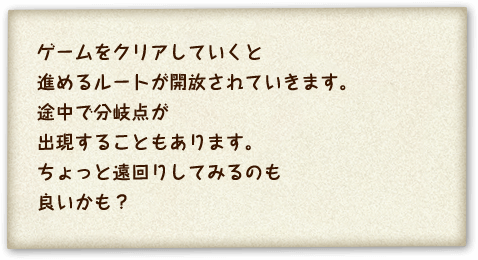 ゲームをクリアしていくと進めるルートが開放されていきます。途中で分岐点が出現することもあります。ちょっと遠回りしてみるのも良いかも？