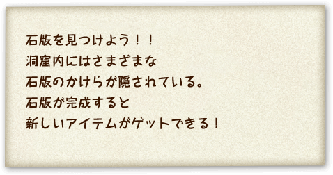 石版を見つけよう！！洞窟内にはさまざまな石版のかけらが隠されている。石版が完成すると新しいアイテムがゲットできる！