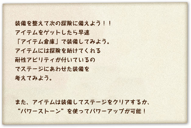 装備を整えて次の冒険に備えよう！！アイテムをゲットしたら早速「アイテム倉庫」で装備してみよう。アイテムには探険を助けてくれる耐性アビリティが付いているのでステージにあわせた装備を考えてみよう。また、アイテムは装備してステージをクリアするか、”パワーストーン”を使ってパワーアップが可能！