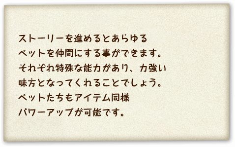 ストーリーを進めるとあらゆるペットを仲間にする事ができます。それぞれ特殊な能力があり、力強い味方となってくれることでしょう。ペットたちもアイテム同様パワーアップが可能です。