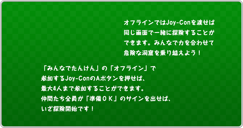 オフラインでJoy-Conを渡せば同じ画面で一緒に探検することができます。みんなで力を合わせて危険な洞窟を乗り越えよう！「みんなでたんけん」の「オフライン」で参加するJoy-ConのAボタンを押せば、最大4人まで参加することができます。仲間たち全員が「準備OK」のサインを出せば、いざ探険開始です！