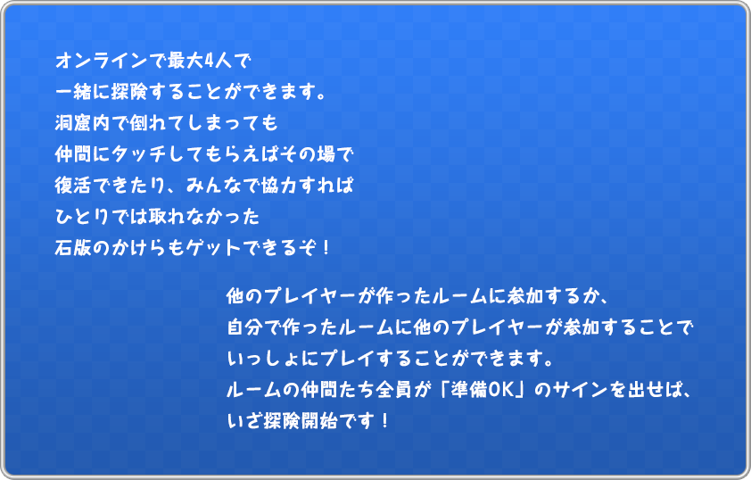 オンラインで最大4人で一緒に探険することができます。洞窟内で倒れてしまっても仲間にタッチしてもらえばその場で復活できたり、みんなで協力すればひとりでは取れなかった石版のかけらもゲットできるぞ！他のプレイヤーが作ったルームに参加するか、自分で作ったルームに他のプレイヤーが参加することでいっしょにプレイすることができます。ルームの仲間たち全員が「準備OK」のサインを出せば、いざ探険開始です！