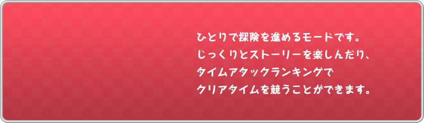 ひとりで探険を進めるモードです。じっくりとストーリーを楽しんだり、タイムアタックランキングでクリアタイムを競うことができます。