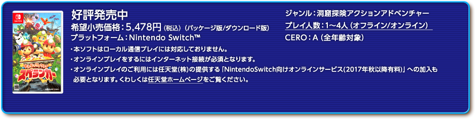 みんなでワイワイ！スペランカー 2017年4月20日発売予定 希望小売価格 5,478円（税込）（パッケージ版/ダウンロード版） プラットフォーム：Nintendo Switch ジャンル：洞窟探険アクションアドベンチャー プレイ人数：1〜4人 CERO：審査予定