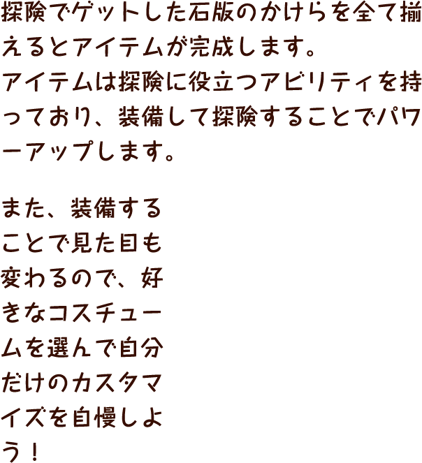 探険でゲットした石版のかけらを全て揃えるとアイテムが完成します。アイテムは探険に役立つアビリティを持っており、装備して探険することでパワーアップします。また、装備することで見た目も変わるので、好きなコスチュームを選んで自分だけのカスタマイズを自慢しよう！