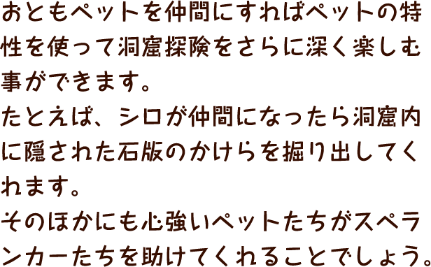 おともペットを仲間にすればペットの特性を使って洞窟探険をさらに深く楽しむ事ができます。たとえば、シロが仲間になったら洞窟内に隠された石版のかけらを掘り出してくれます。そのほかにも心強いペットたちがスペランカーたちを助けてくれることでしょう。