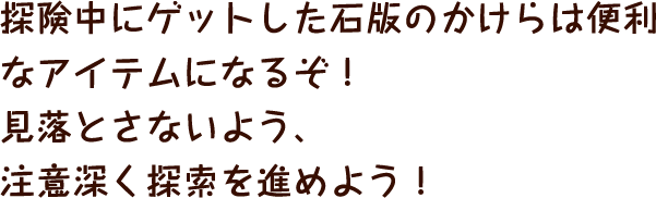 探険中にゲットした石版のかけらは便利なアイテムになるぞ！見落とさないよう、注意深く探索を進めよう！