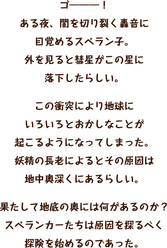 ゴ―――！ある夜、闇を切り裂く轟音に目覚めるスペラン子。外を見ると彗星がこの星に落下したらしい。この衝突により地球にいろいろとおかしなことが起こるようになってしまった。妖精の長老によるとその原因は地中奥深くにあるらしい。果たして地底の奥には何があるのか？スペランカーたちは原因を探るべく探険を始めるのであった。