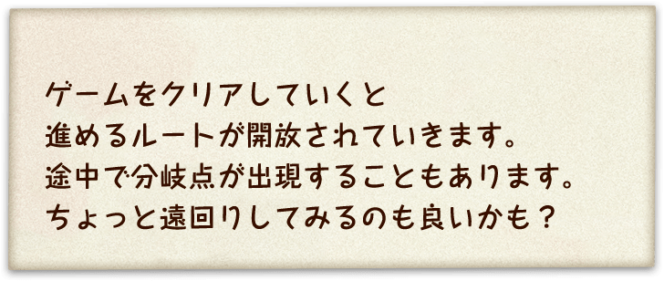 ゲームをクリアしていくと進めるルートが開放されていきます。途中で分岐点が出現することもあります。ちょっと遠回りしてみるのも良いかも？