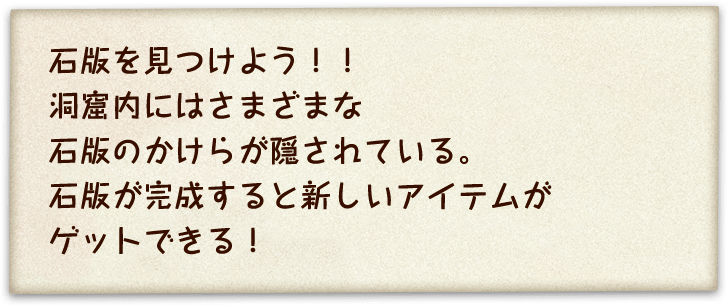 石版を見つけよう！！洞窟内にはさまざまな石版のかけらが隠されている。石版が完成すると新しいアイテムがゲットできる！