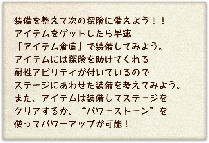 装備を整えて次の冒険に備えよう！！アイテムをゲットしたら早速「アイテム倉庫」で装備してみよう。アイテムには探険を助けてくれる耐性アビリティが付いているのでステージにあわせた装備を考えてみよう。また、アイテムは装備してステージをクリアするか、”パワーストーン”を使ってパワーアップが可能！