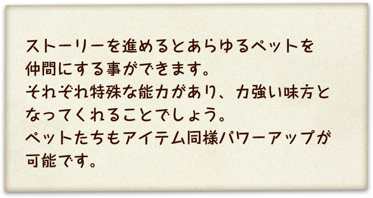 ストーリーを進めるとあらゆるペットを仲間にする事ができます。それぞれ特殊な能力があり、力強い味方となってくれることでしょう。ペットたちもアイテム同様パワーアップが可能です。