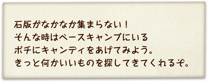 石版がなかなか集まらない！そんな時はベースキャンプにいるポチにキャンディをあげてみよう。きっと何かいいものを探してきてくれるぞ。