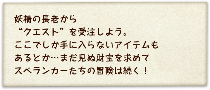 妖精の長老から”クエスト”を受注しよう。ここでしか手に入らないアイテムもあるとか・・・まだ見ぬ財宝を求めてスぺランカーたちの冒険は続く！